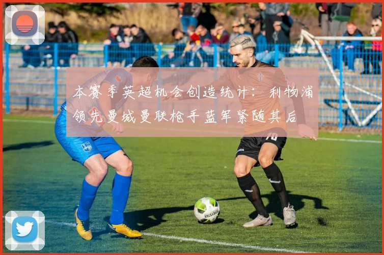 本赛季英超机会创造统计：利物浦领先曼城曼联枪手蓝军紧随其后