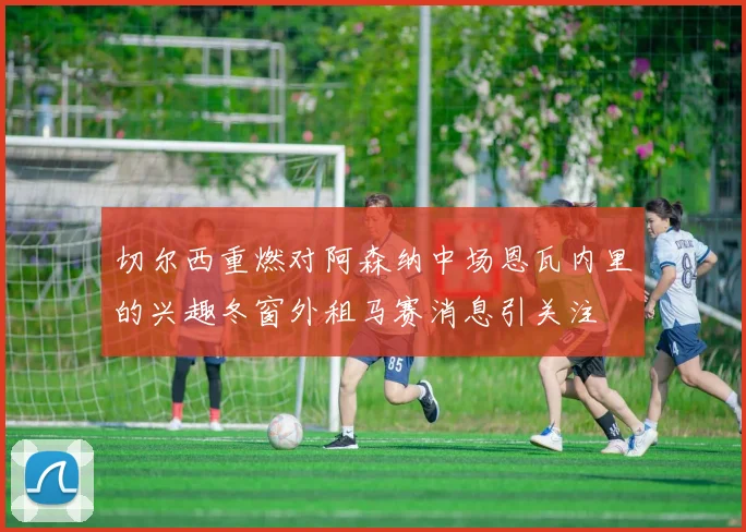 切尔西重燃对阿森纳中场恩瓦内里的兴趣冬窗外租马赛消息引关注