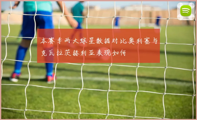 本赛季两大球星数据对比奥利塞与克瓦拉茨赫利亚表现如何