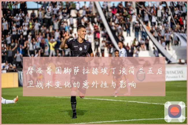摩洛哥国脚萨拉赫埃丁谈荷兰五后卫战术变化的意外性与影响