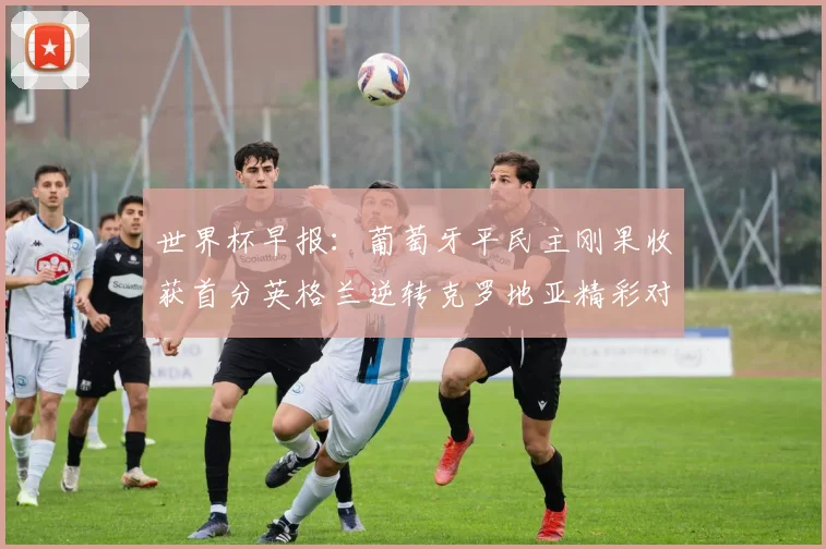世界杯早报：葡萄牙平民主刚果收获首分英格兰逆转克罗地亚精彩对决