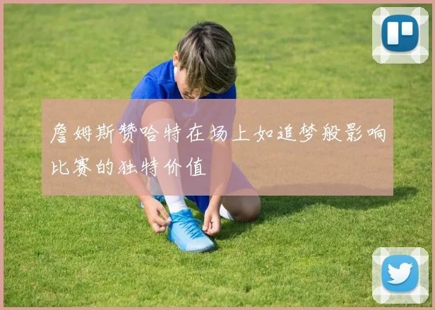 詹姆斯赞哈特在场上如追梦般影响比赛的独特价值