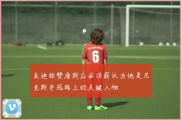 麦迪称赞唐斯应获顶薪认为他是尼克斯夺冠路上的关键人物
