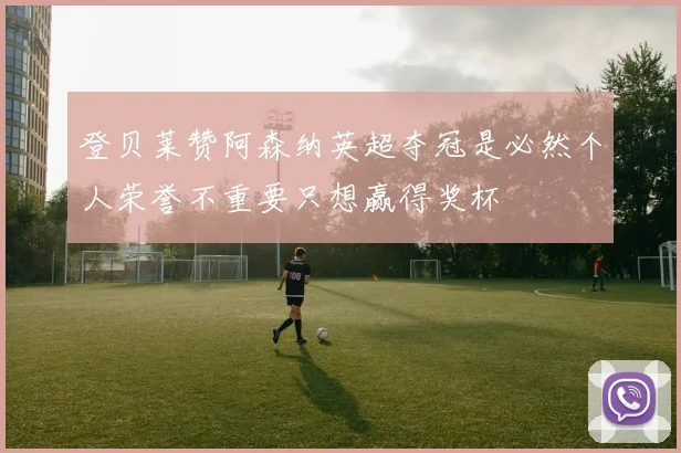 登贝莱赞阿森纳英超夺冠是必然个人荣誉不重要只想赢得奖杯