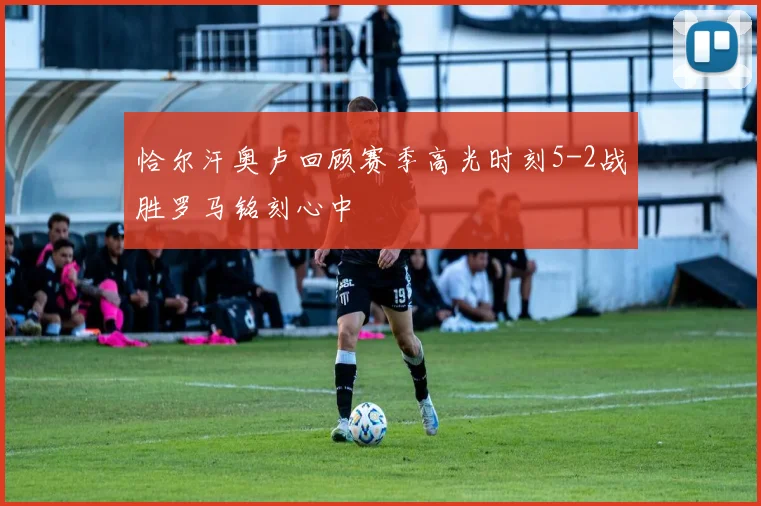 恰尔汗奥卢回顾赛季高光时刻5-2战胜罗马铭刻心中