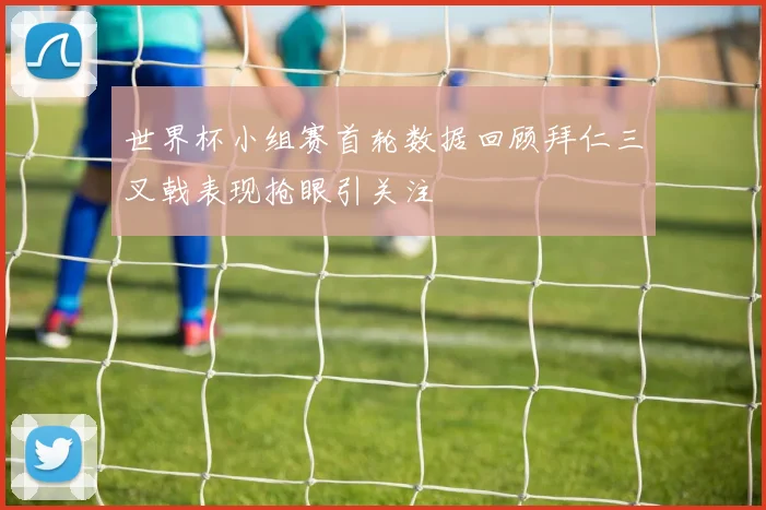 世界杯小组赛首轮数据回顾拜仁三叉戟表现抢眼引关注