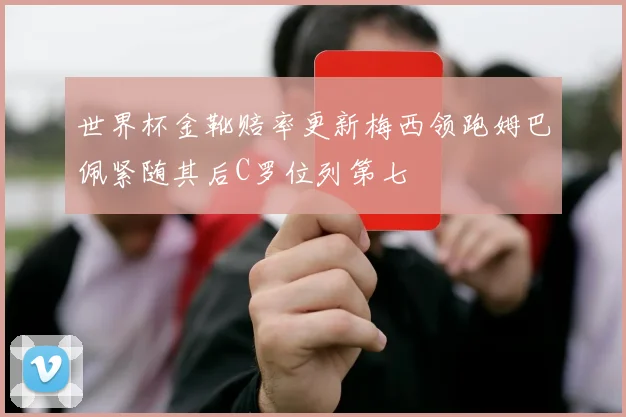 世界杯金靴赔率更新梅西领跑姆巴佩紧随其后C罗位列第七