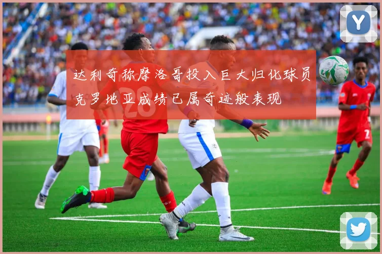 达利奇称摩洛哥投入巨大归化球员克罗地亚成绩已属奇迹般表现