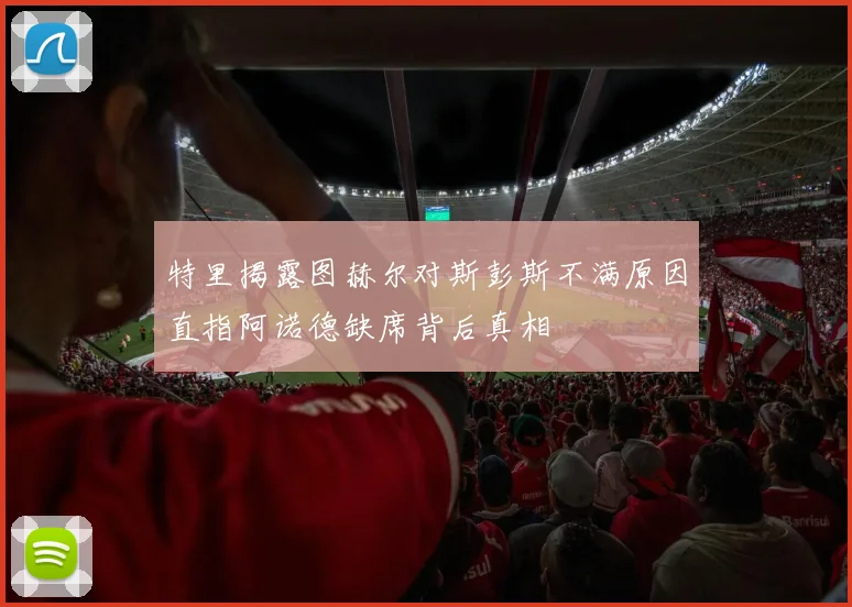 特里揭露图赫尔对斯彭斯不满原因直指阿诺德缺席背后真相