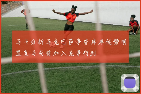 马卡分析马竞巴萨争夺库库优势明显皇马或将加入竞争行列