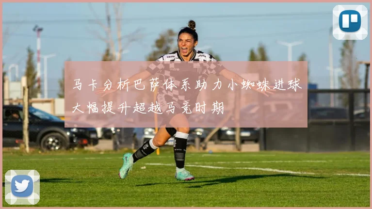 马卡分析巴萨体系助力小蜘蛛进球大幅提升超越马竞时期