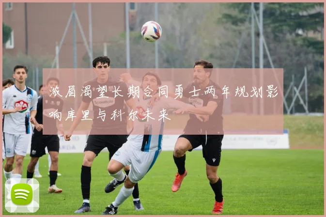 浓眉渴望长期合同勇士两年规划影响库里与科尔未来