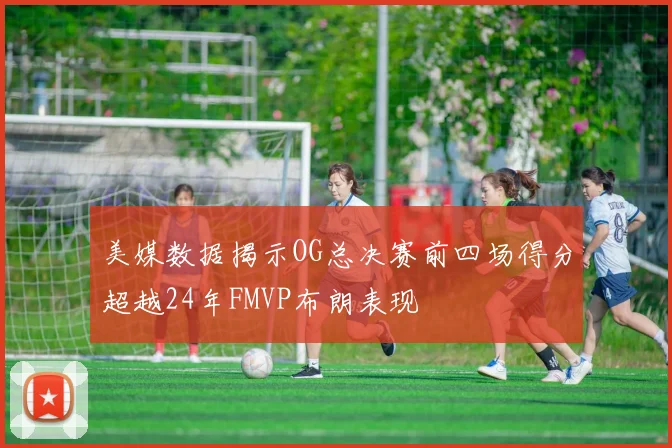 美媒数据揭示OG总决赛前四场得分超越24年FMVP布朗表现