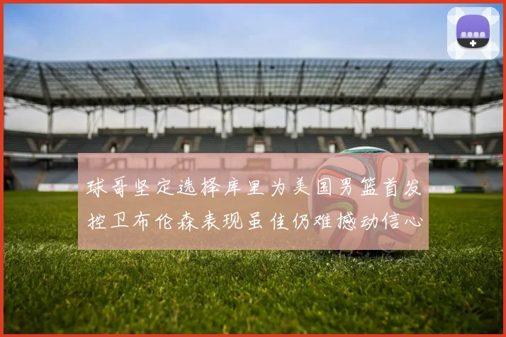 球哥坚定选择库里为美国男篮首发控卫布伦森表现虽佳仍难撼动信心